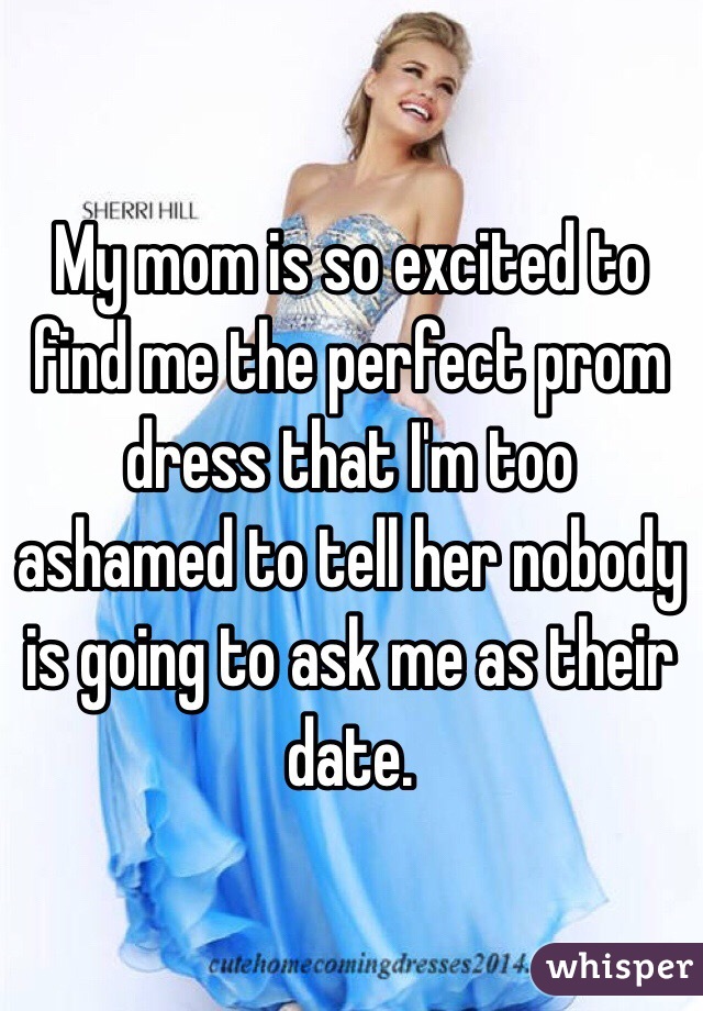 My mom is so excited to find me the perfect prom dress that I'm too ashamed to tell her nobody is going to ask me as their date. 