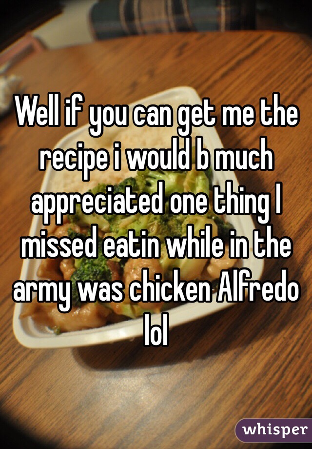 Well if you can get me the recipe i would b much appreciated one thing I missed eatin while in the army was chicken Alfredo lol