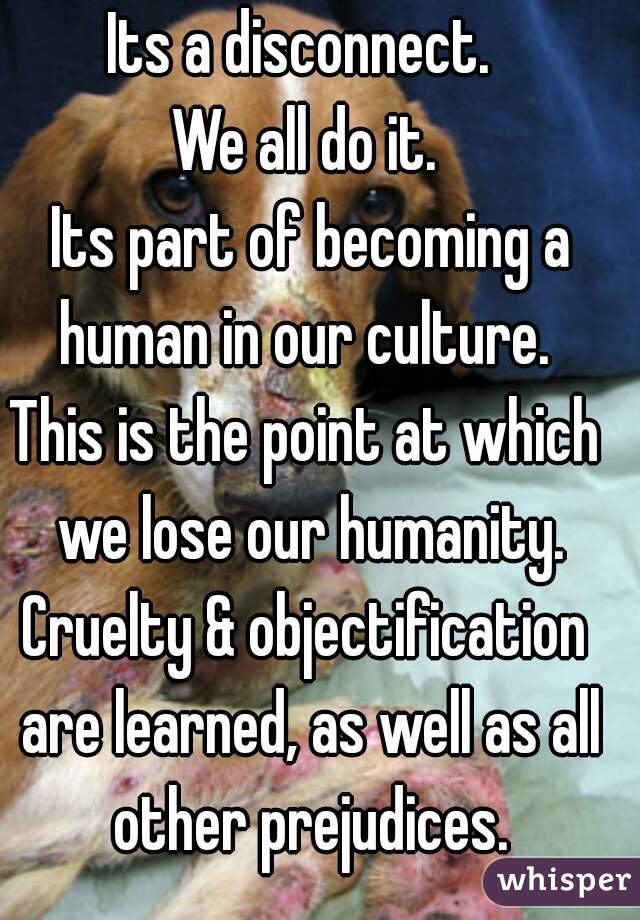Its a disconnect. 
We all do it.
 Its part of becoming a human in our culture. 
This is the point at which we lose our humanity.
Cruelty & objectification are learned, as well as all other prejudices.
