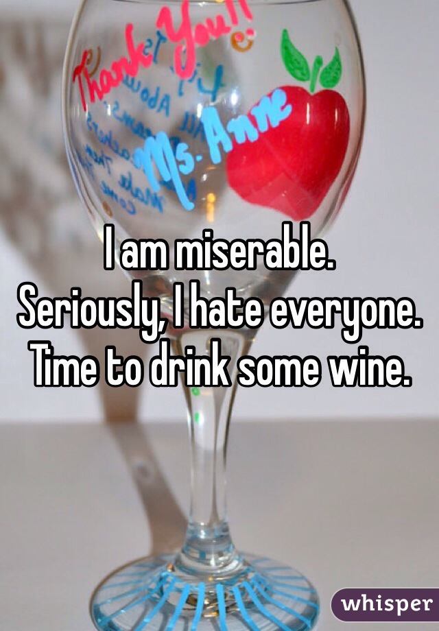 I am miserable.
Seriously, I hate everyone. 
Time to drink some wine.