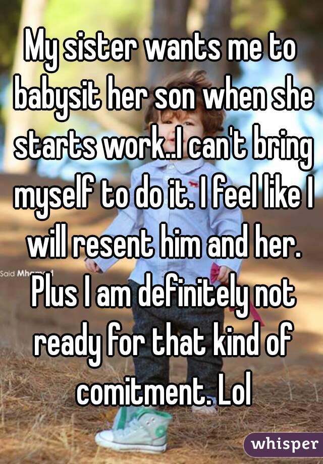 My sister wants me to babysit her son when she starts work..I can't bring myself to do it. I feel like I will resent him and her. Plus I am definitely not ready for that kind of comitment. Lol