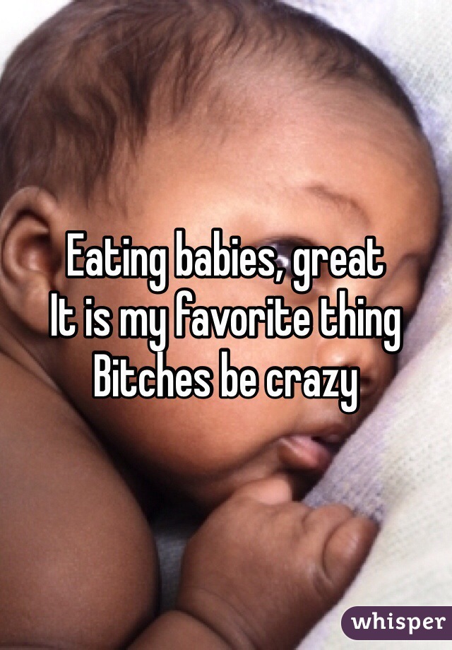 Eating babies, great
It is my favorite thing
Bitches be crazy