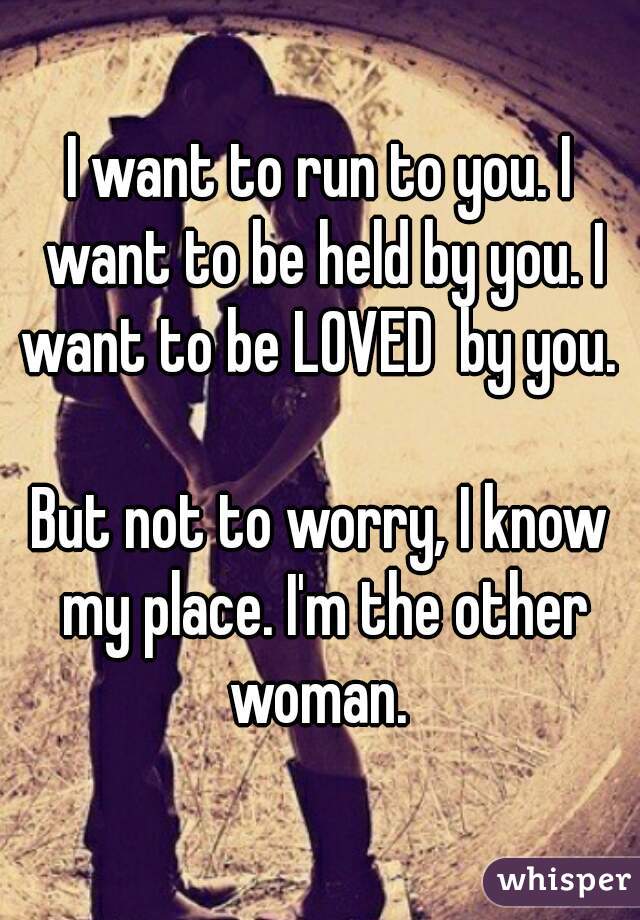 I want to run to you. I want to be held by you. I want to be LOVED  by you. 

But not to worry, I know my place. I'm the other woman. 