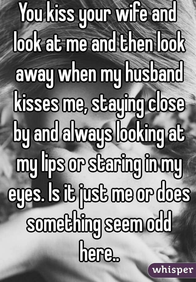 You kiss your wife and look at me and then look away when my husband ...