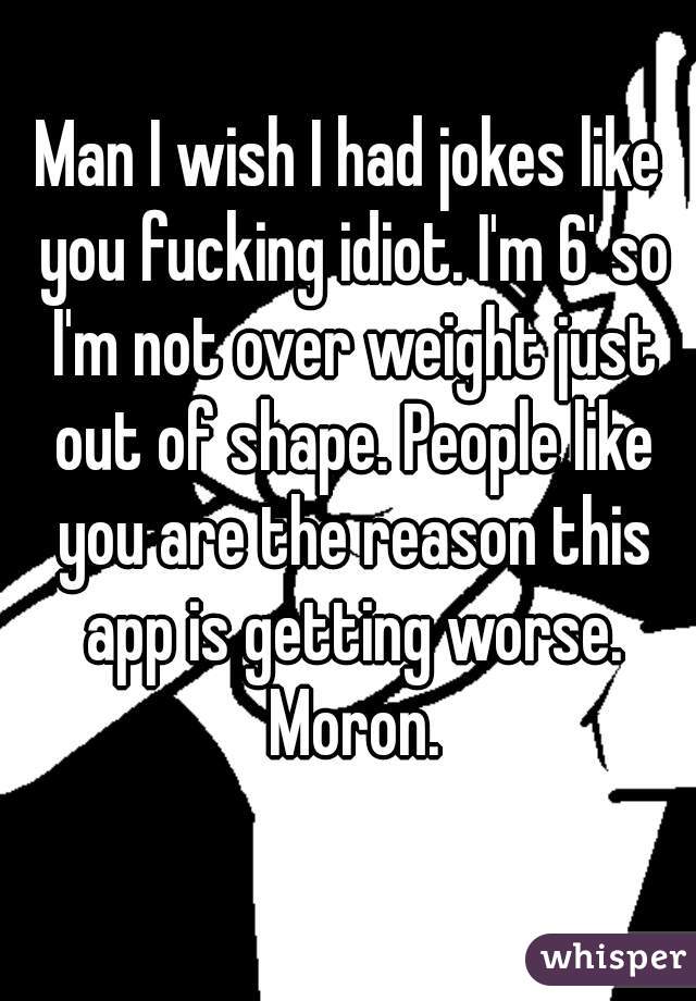Man I wish I had jokes like you fucking idiot. I'm 6' so I'm not over weight just out of shape. People like you are the reason this app is getting worse. Moron.