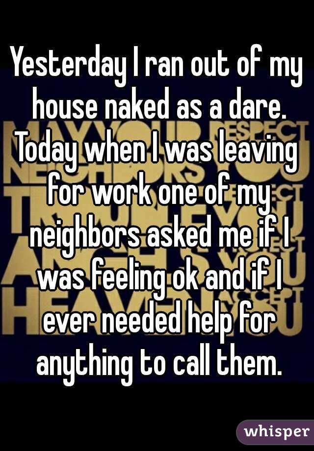 Yesterday I ran out of my house naked as a dare.
Today when I was leaving for work one of my neighbors asked me if I was feeling ok and if I ever needed help for anything to call them.