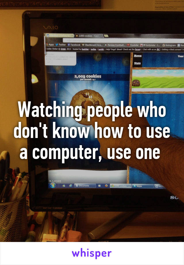Watching people who don't know how to use a computer, use one 