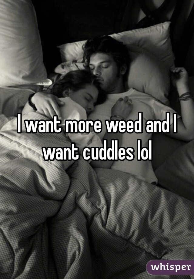 I want more weed and I want cuddles lol 