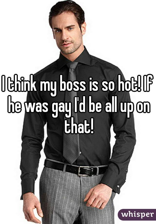 I think my boss is so hot! If he was gay I'd be all up on that!