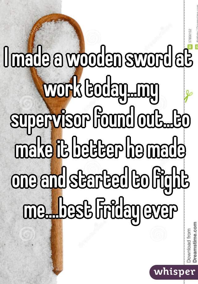 I made a wooden sword at work today...my supervisor found out...to make it better he made one and started to fight me....best Friday ever