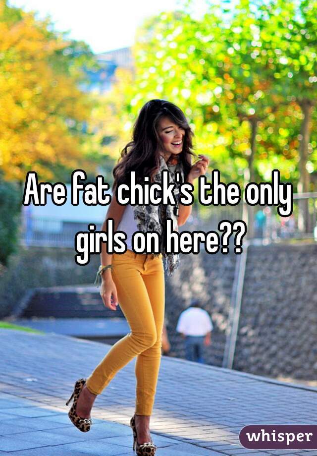Are fat chick's the only girls on here??