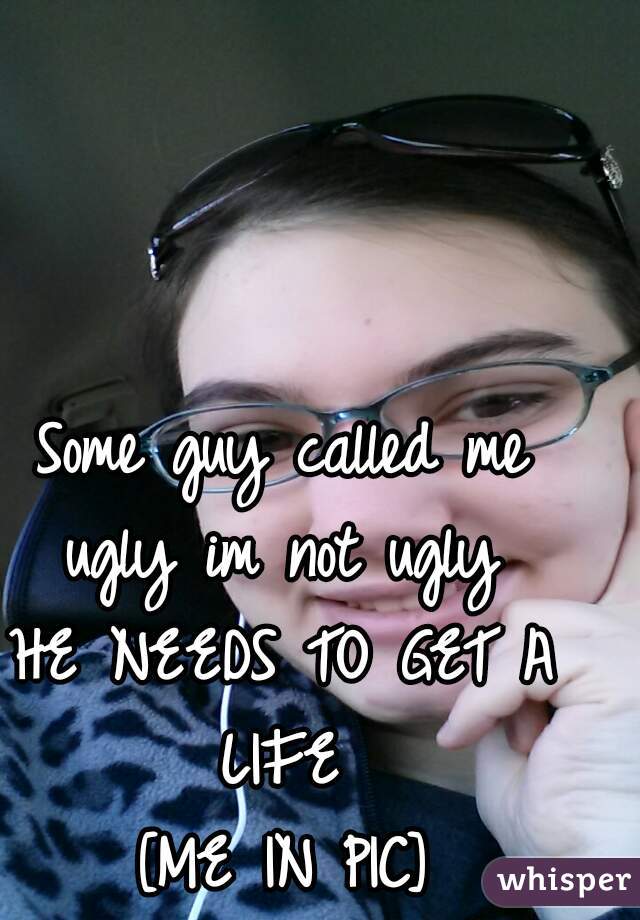Some guy called me ugly im not ugly 
HE NEEDS TO GET A LIFE 
[ME IN PIC]