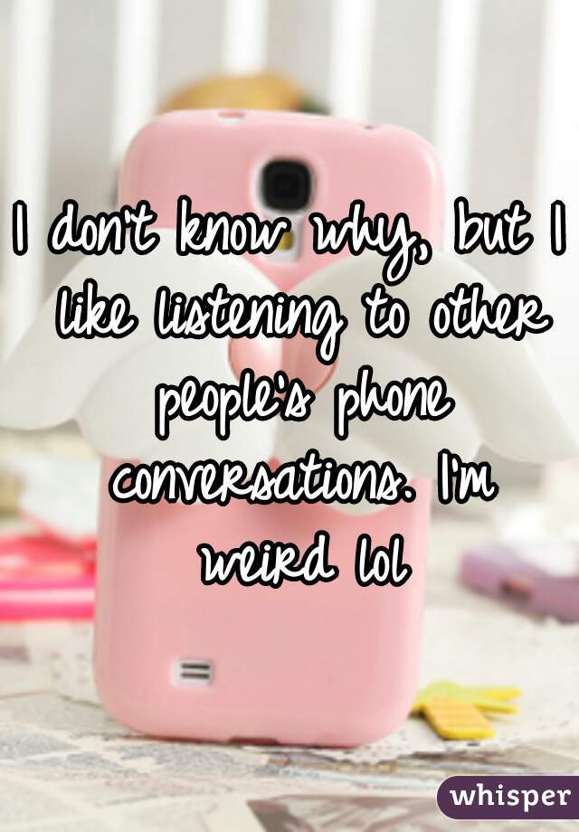 I don't know why, but I like listening to other people's phone conversations. I'm weird lol