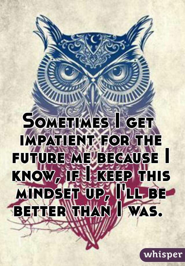 Sometimes I get impatient for the future me because I know, if I keep this mindset up, I'll be better than I was. 