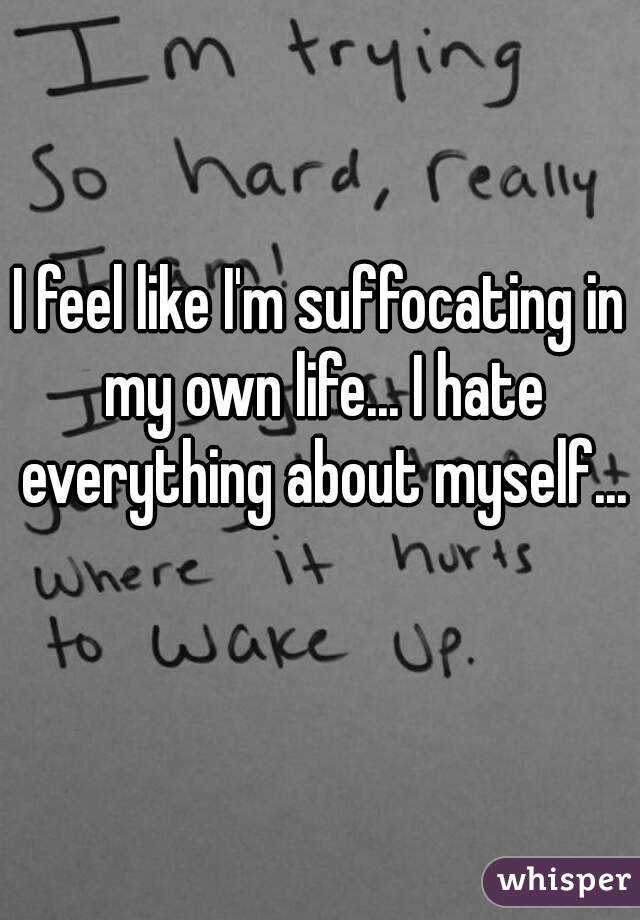 I feel like I'm suffocating in my own life... I hate everything about myself... 