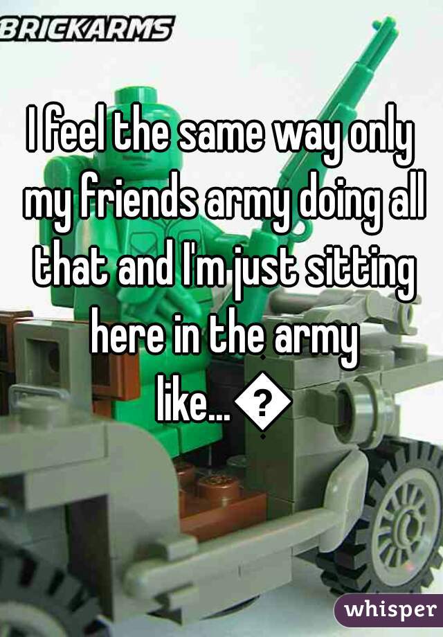 I feel the same way only my friends army doing all that and I'm just sitting here in the army like...😒