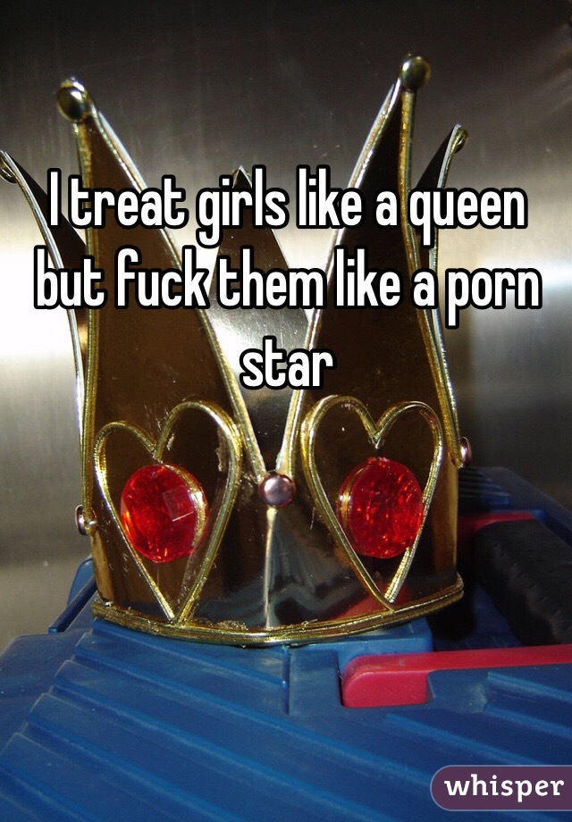 I treat girls like a queen but fuck them like a porn star 