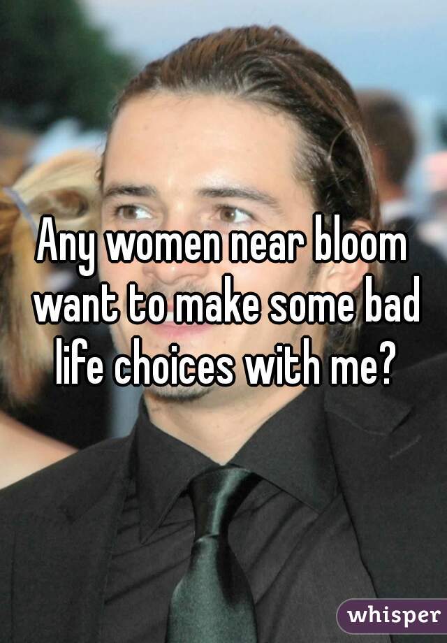 Any women near bloom want to make some bad life choices with me?