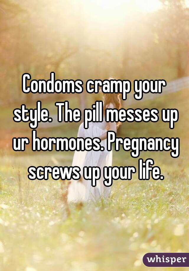 Condoms cramp your style. The pill messes up ur hormones. Pregnancy screws up your life.