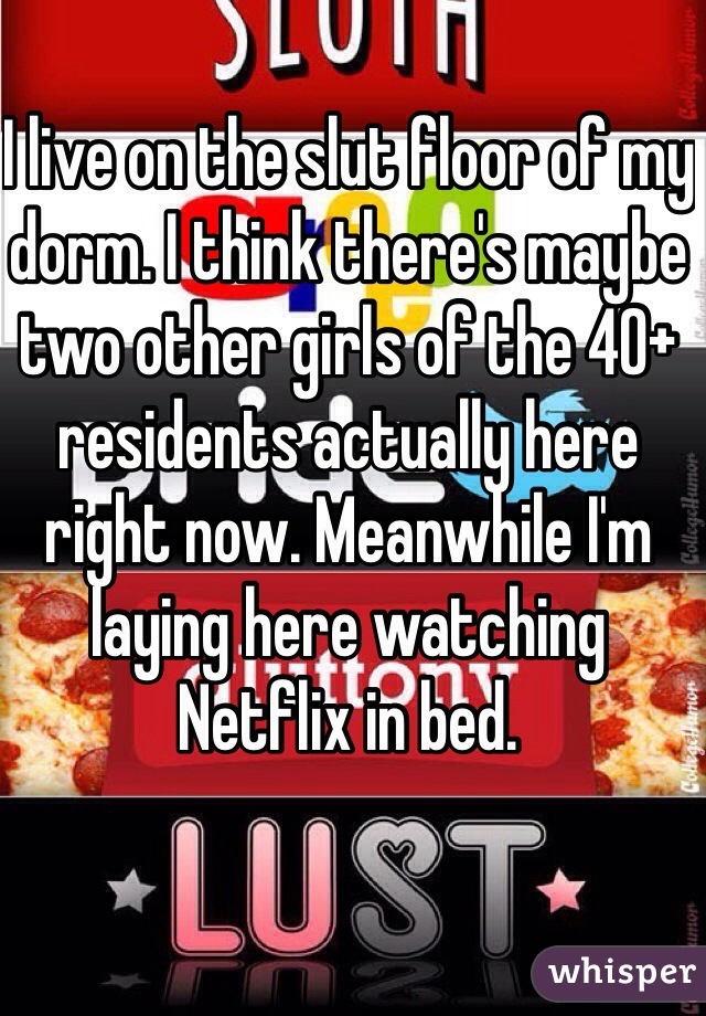 I live on the slut floor of my dorm. I think there's maybe two other girls of the 40+ residents actually here right now. Meanwhile I'm laying here watching Netflix in bed. 