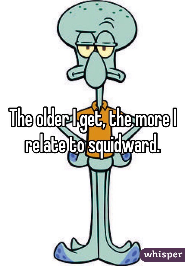 The older I get, the more I relate to squidward.