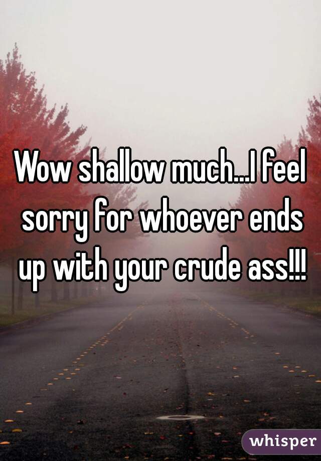 Wow shallow much...I feel sorry for whoever ends up with your crude ass!!!