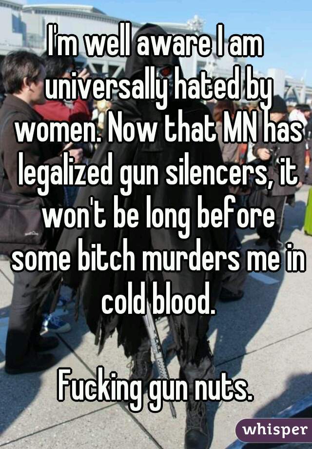 I'm well aware I am universally hated by women. Now that MN has legalized gun silencers, it won't be long before some bitch murders me in cold blood.

Fucking gun nuts.