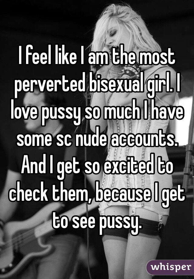 I feel like I am the most perverted bisexual girl. I love pussy so much I have some sc nude accounts. And I get so excited to check them, because I get to see pussy. 