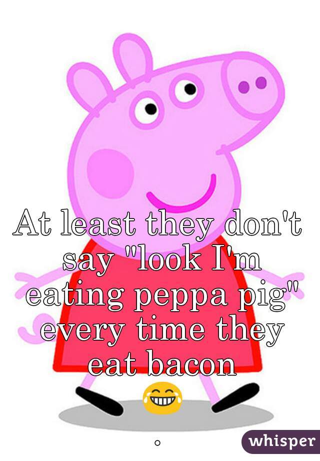 At least they don't say "look I'm eating peppa pig" every time they eat bacon 😂.