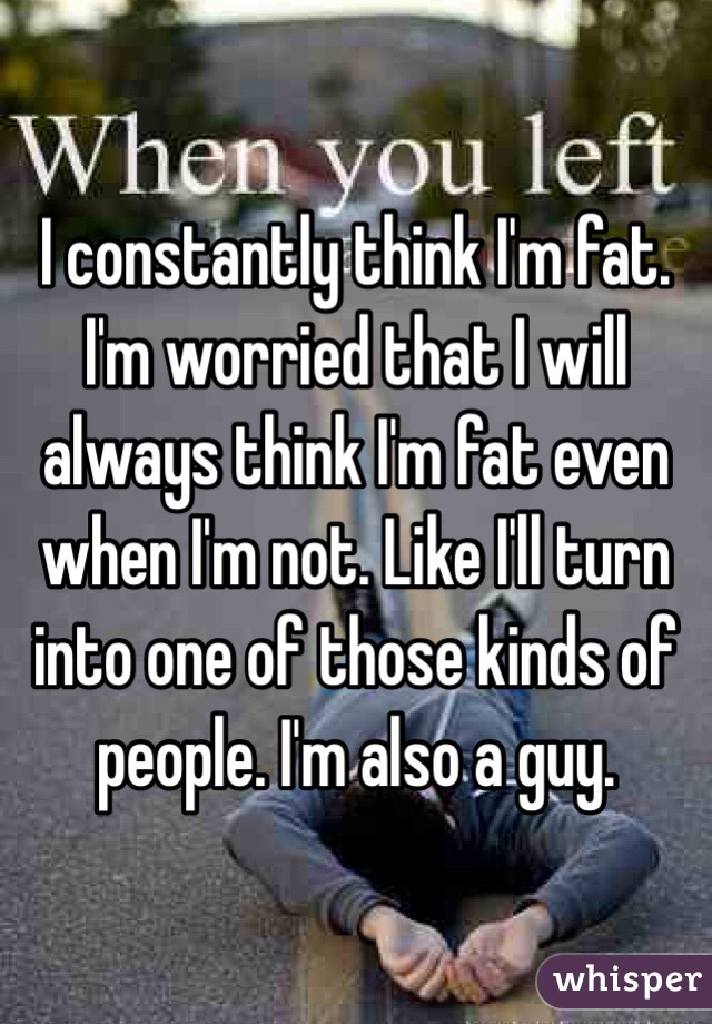I constantly think I'm fat. I'm worried that I will always think I'm fat even when I'm not. Like I'll turn into one of those kinds of people. I'm also a guy. 