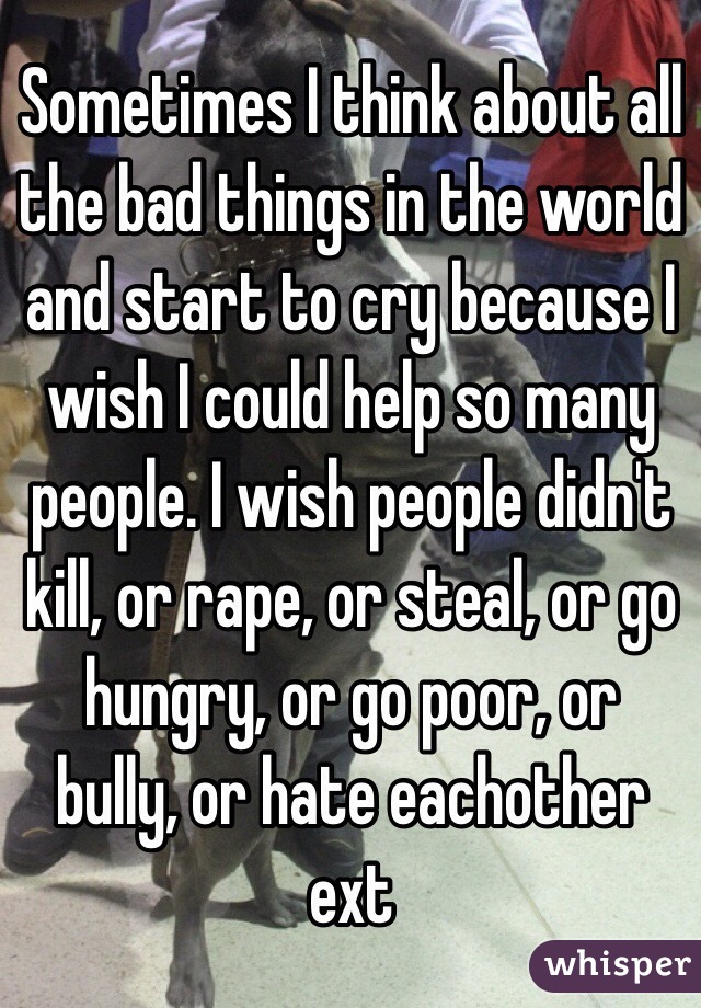 Sometimes I think about all the bad things in the world and start to cry because I wish I could help so many people. I wish people didn't kill, or rape, or steal, or go hungry, or go poor, or bully, or hate eachother ext 