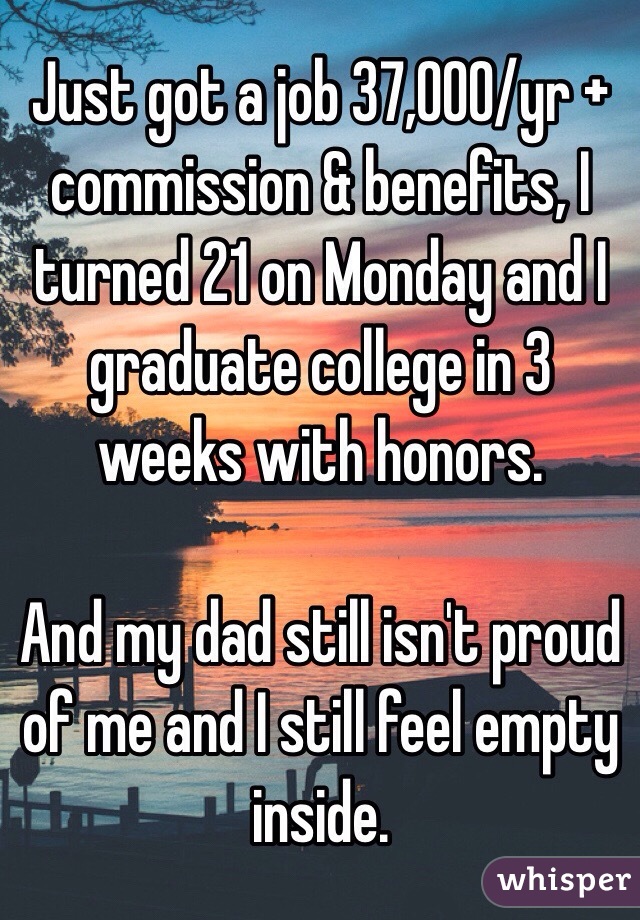Just got a job 37,000/yr + commission & benefits, I turned 21 on Monday and I graduate college in 3 weeks with honors.

And my dad still isn't proud of me and I still feel empty inside.