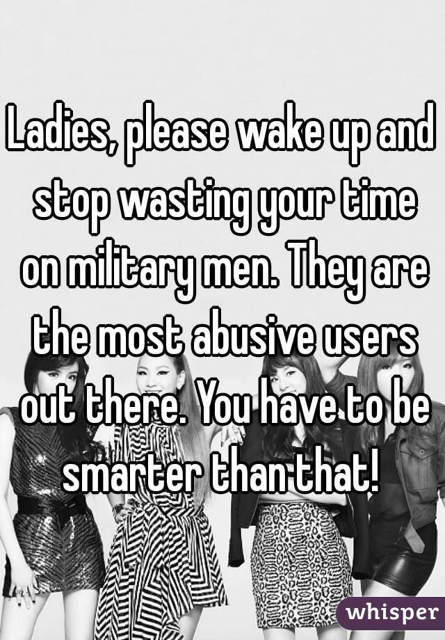 Ladies, please wake up and stop wasting your time on military men. They are the most abusive users out there. You have to be smarter than that! 