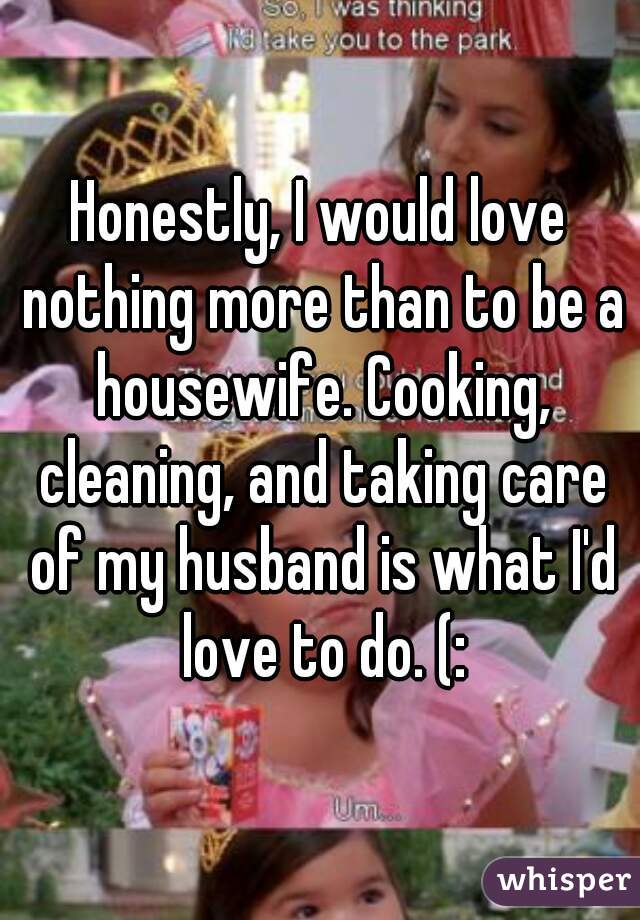 Honestly, I would love nothing more than to be a housewife. Cooking, cleaning, and taking care of my husband is what I'd love to do. (: