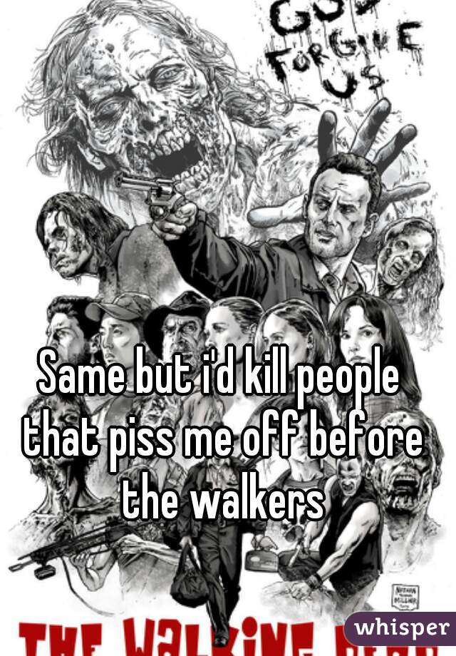 Same but i'd kill people that piss me off before the walkers
