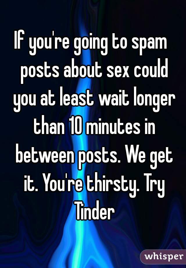 If you're going to spam  posts about sex could you at least wait longer than 10 minutes in between posts. We get it. You're thirsty. Try Tinder