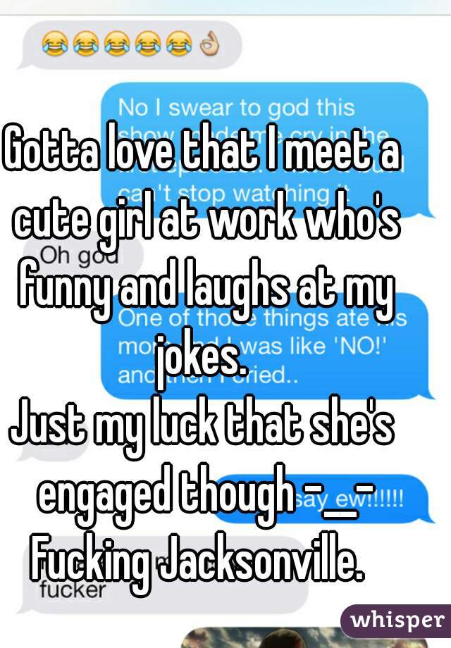 Gotta love that I meet a cute girl at work who's funny and laughs at my jokes. 
Just my luck that she's engaged though -__-
Fucking Jacksonville. 
