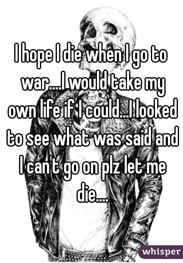I hope I die when I go to war....I would take my own life if I could...I looked to see what was said and I can't go on plz let me die....