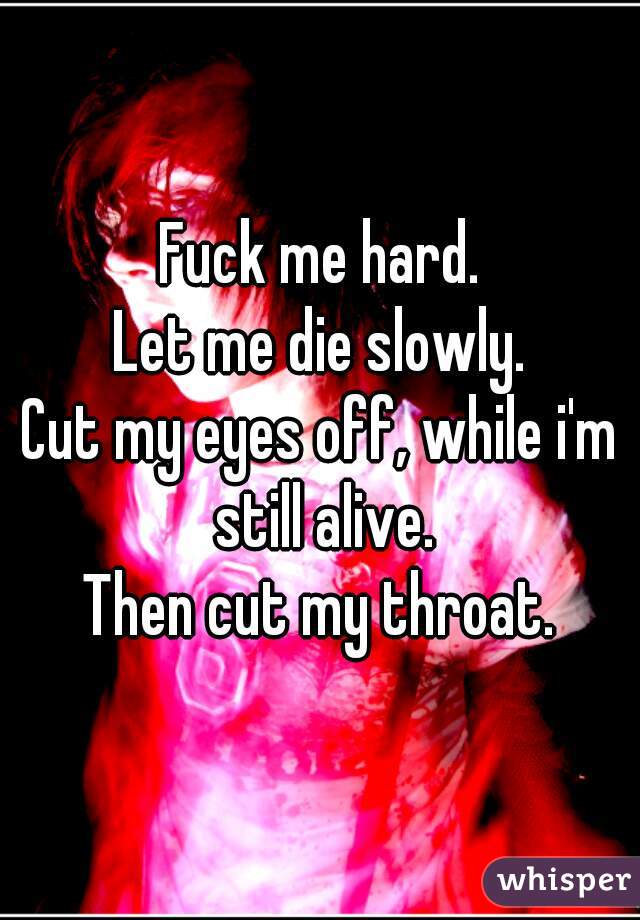 Fuck me hard.
Let me die slowly.
Cut my eyes off, while i'm still alive.
Then cut my throat.