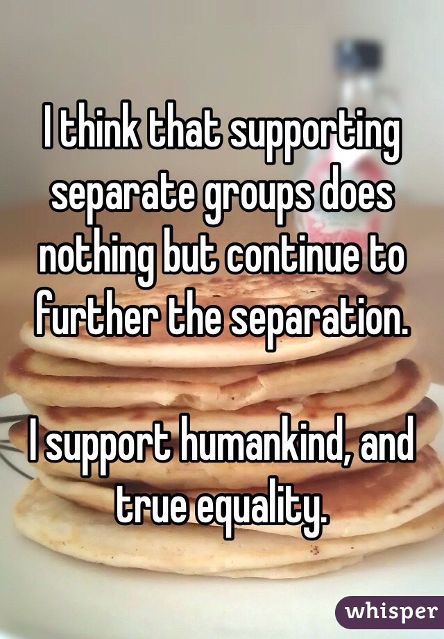 I think that supporting separate groups does nothing but continue to further the separation.

I support humankind, and true equality.