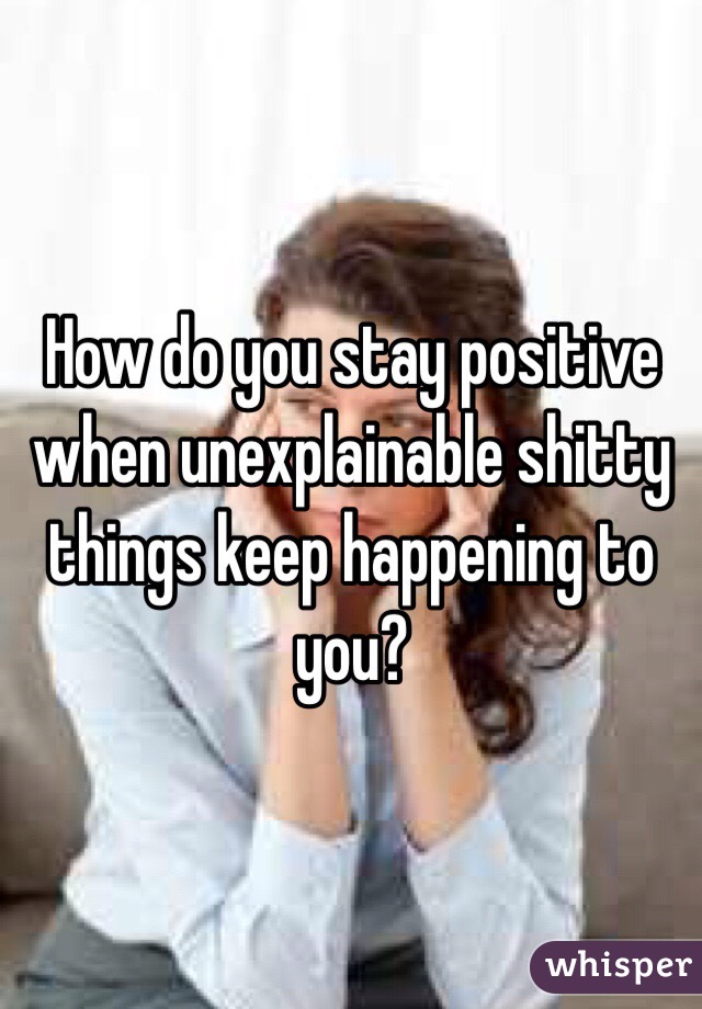 How do you stay positive when unexplainable shitty things keep happening to you?