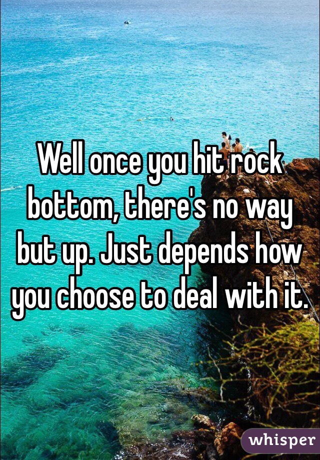 Well once you hit rock bottom, there's no way but up. Just depends how you choose to deal with it.