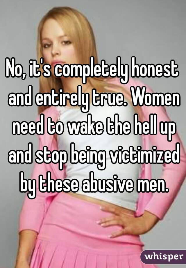 No, it's completely honest and entirely true. Women need to wake the hell up and stop being victimized by these abusive men.