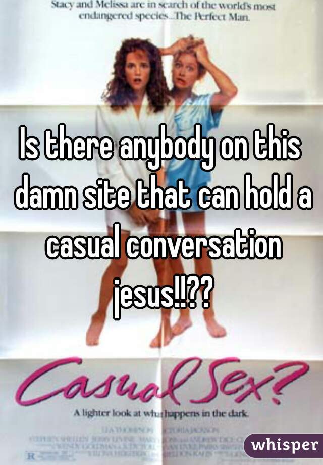 Is there anybody on this damn site that can hold a casual conversation jesus!!??