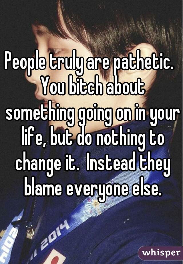 People truly are pathetic.  You bitch about something going on in your life, but do nothing to change it.  Instead they blame everyone else.