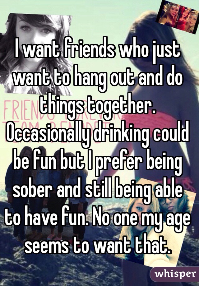 I want friends who just want to hang out and do things together. Occasionally drinking could be fun but I prefer being sober and still being able to have fun. No one my age seems to want that. 