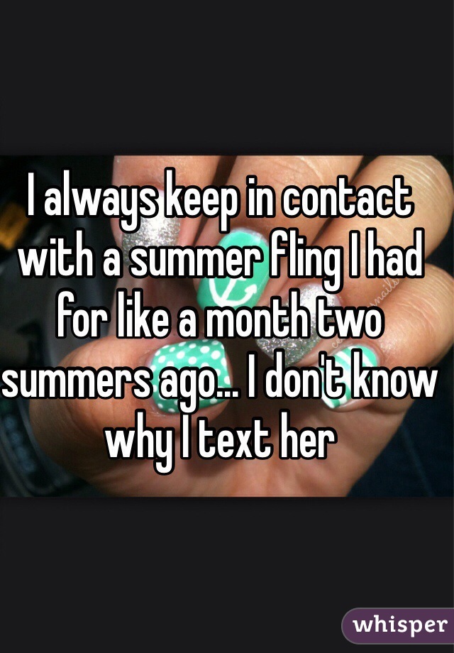 I always keep in contact with a summer fling I had for like a month two summers ago... I don't know why I text her 