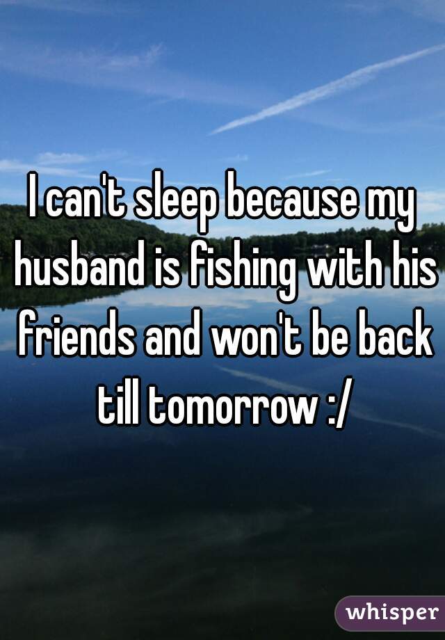 I can't sleep because my husband is fishing with his friends and won't be back till tomorrow :/