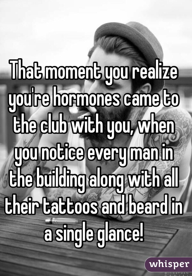 That moment you realize you're hormones came to the club with you, when you notice every man in the building along with all their tattoos and beard in a single glance!