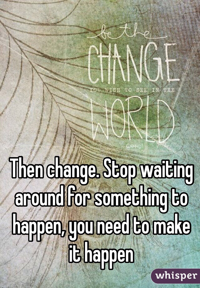 Then change. Stop waiting around for something to happen, you need to make it happen